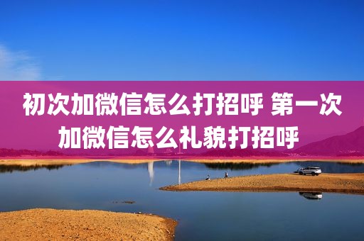 初次加微信怎么打招呼 第一次加微信怎么礼貌打招呼 