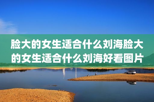 脸大的女生适合什么刘海脸大的女生适合什么刘海好看图片