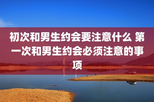 初次和男生约会要注意什么 第一次和男生约会必须注意的事项