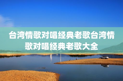 台湾情歌对唱经典老歌台湾情歌对唱经典老歌大全