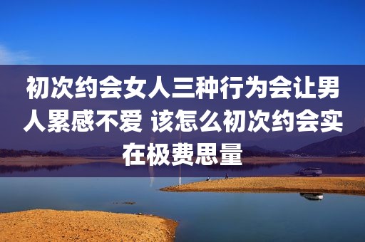 初次约会女人三种行为会让男人累感不爱 该怎么初次约会实在极费思量