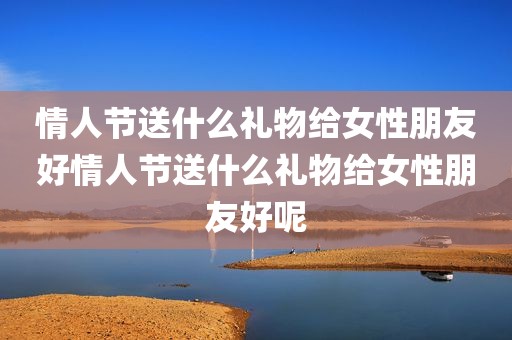 情人节送什么礼物给女性朋友好情人节送什么礼物给女性朋友好呢