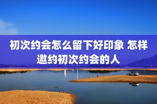 初次约会怎么留下好印象 怎样邀约初次约会的人