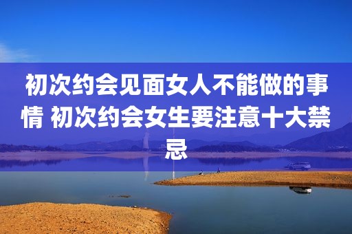初次约会见面女人不能做的事情 初次约会女生要注意十大禁忌