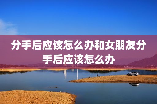 分手后应该怎么办和女朋友分手后应该怎么办