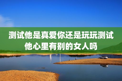 测试他是真爱你还是玩玩测试他心里有别的女人吗
