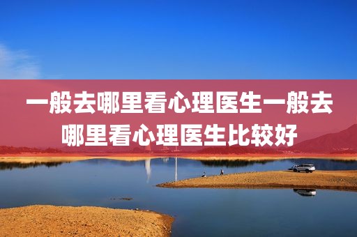 一般去哪里看心理医生一般去哪里看心理医生比较好