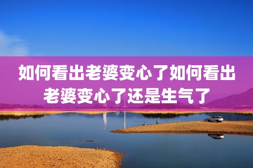 如何看出老婆变心了如何看出老婆变心了还是生气了