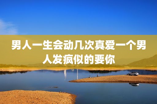 男人一生会动几次真爱一个男人发疯似的要你