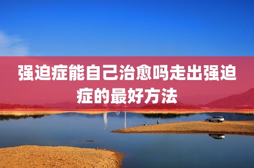 强迫症能自己治愈吗走出强迫症的最好方法