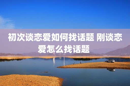 初次谈恋爱如何找话题 刚谈恋爱怎么找话题 
