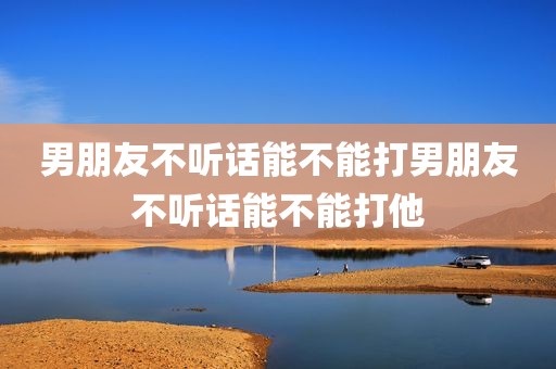 男朋友不听话能不能打男朋友不听话能不能打他