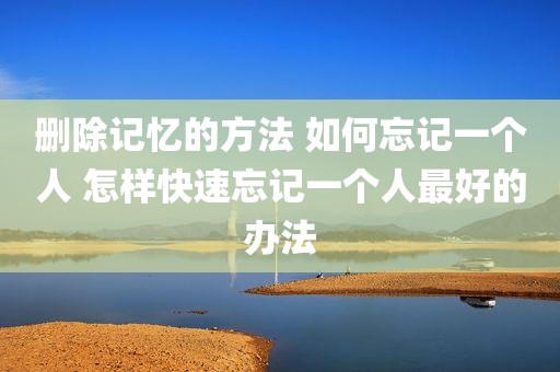 删除记忆的方法 如何忘记一个人 怎样快速忘记一个人最好的办法