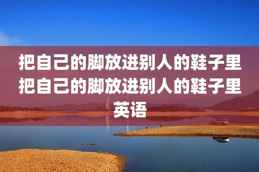 把自己的脚放进别人的鞋子里把自己的脚放进别人的鞋子里英语