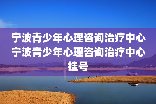 宁波青少年心理咨询治疗中心宁波青少年心理咨询治疗中心挂号