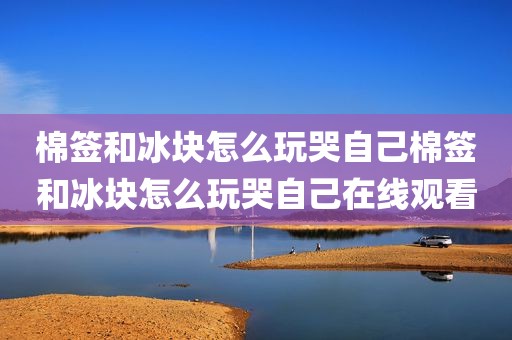 棉签和冰块怎么玩哭自己棉签和冰块怎么玩哭自己在线观看