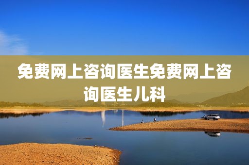 免费网上咨询医生免费网上咨询医生儿科