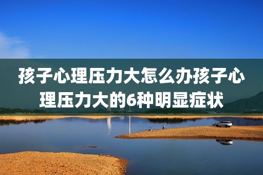 孩子心理压力大怎么办孩子心理压力大的6种明显症状