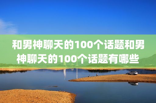 和男神聊天的100个话题和男神聊天的100个话题有哪些