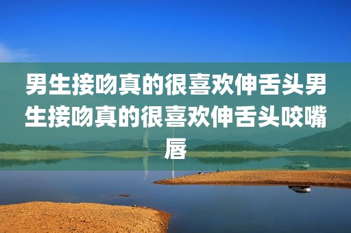 男生接吻真的很喜欢伸舌头男生接吻真的很喜欢伸舌头咬嘴唇