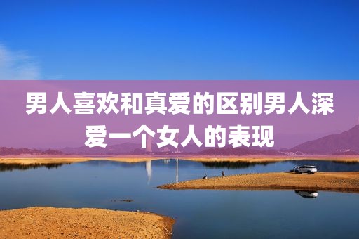 男人喜欢和真爱的区别男人深爱一个女人的表现
