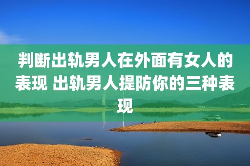 判断出轨男人在外面有女人的表现 出轨男人提防你的三种表现