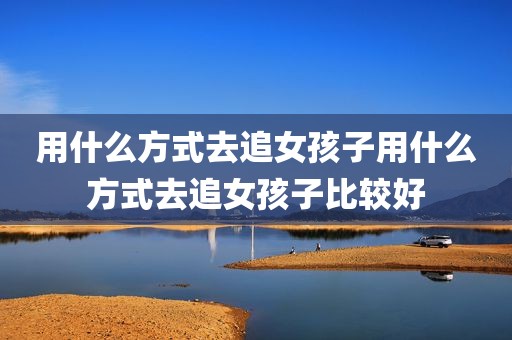 用什么方式去追女孩子用什么方式去追女孩子比较好