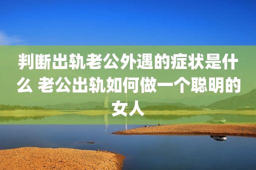 判断出轨老公外遇的症状是什么 老公出轨如何做一个聪明的女人