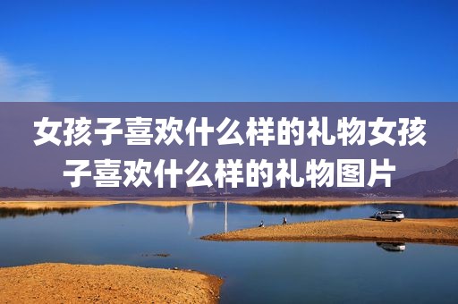 女孩子喜欢什么样的礼物女孩子喜欢什么样的礼物图片