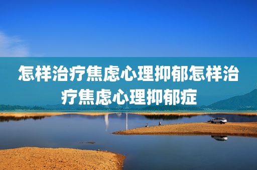 怎样治疗焦虑心理抑郁怎样治疗焦虑心理抑郁症