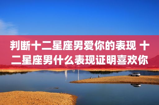 判断十二星座男爱你的表现 十二星座男什么表现证明喜欢你