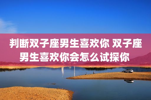 判断双子座男生喜欢你 双子座男生喜欢你会怎么试探你 