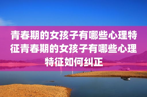 青春期的女孩子有哪些心理特征青春期的女孩子有哪些心理特征如何纠正