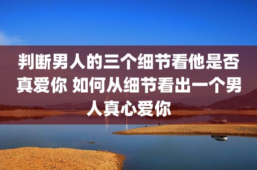 判断男人的三个细节看他是否真爱你 如何从细节看出一个男人真心爱你