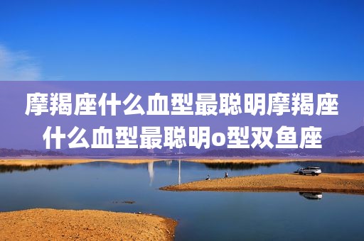 摩羯座什么血型最聪明摩羯座什么血型最聪明o型双鱼座