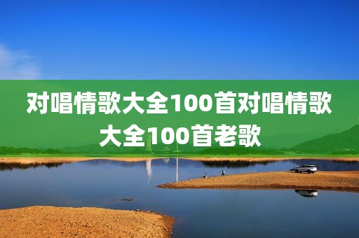 对唱情歌大全100首对唱情歌大全100首老歌