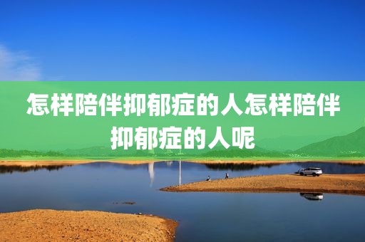 怎样陪伴抑郁症的人怎样陪伴抑郁症的人呢