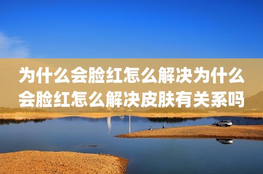为什么会脸红怎么解决为什么会脸红怎么解决皮肤有关系吗