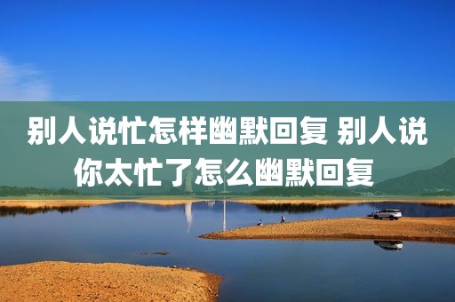 别人说忙怎样幽默回复 别人说你太忙了怎么幽默回复 