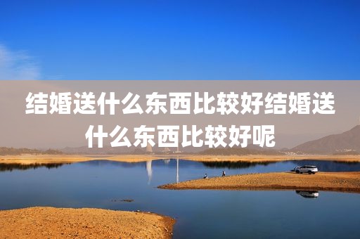 结婚送什么东西比较好结婚送什么东西比较好呢