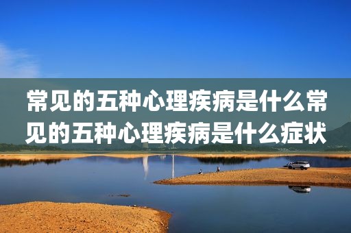 常见的五种心理疾病是什么常见的五种心理疾病是什么症状