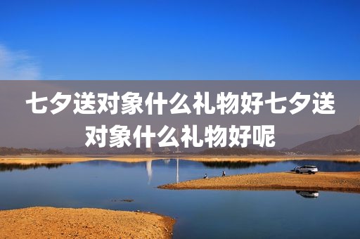 七夕送对象什么礼物好七夕送对象什么礼物好呢