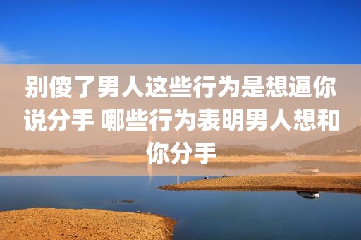别傻了男人这些行为是想逼你说分手 哪些行为表明男人想和你分手