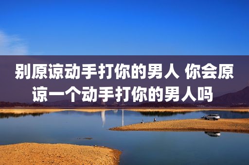 别原谅动手打你的男人 你会原谅一个动手打你的男人吗 