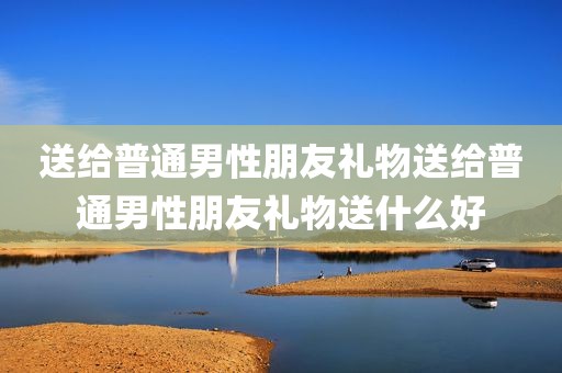 送给普通男性朋友礼物送给普通男性朋友礼物送什么好