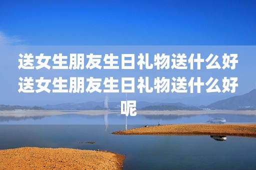送女生朋友生日礼物送什么好送女生朋友生日礼物送什么好呢