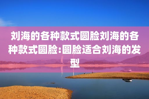 刘海的各种款式圆脸刘海的各种款式圆脸:圆脸适合刘海的发型