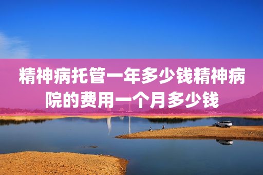 精神病托管一年多少钱精神病院的费用一个月多少钱