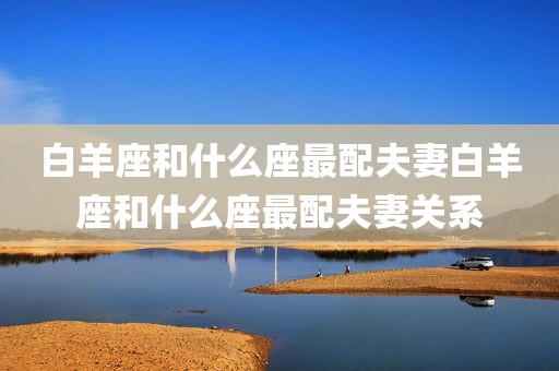 白羊座和什么座最配夫妻白羊座和什么座最配夫妻关系