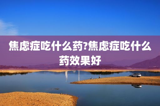 焦虑症吃什么药?焦虑症吃什么药效果好